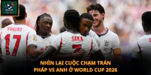 Nhìn lại cuộc chạm trán Pháp vs Anh ở World Cup 2026
